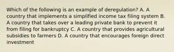 Which of the following is an example of deregulation? A. A country that implements a simplified income tax filing system B. A country that takes over a leading private bank to prevent it from filing for bankruptcy C. A country that provides agricultural subsidies to farmers D. A country that encourages foreign direct investment