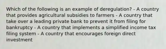 Which of the following is an example of deregulation? - A country that provides agricultural subsidies to farmers - A country that take over a leading private bank to prevent it from filing for bankruptcy - A country that implements a simplified income tax filing system - A country that encourages foreign direct investment