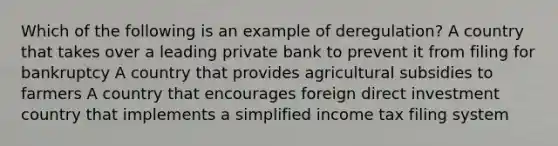 Which of the following is an example of deregulation? A country that takes over a leading private bank to prevent it from filing for bankruptcy A country that provides agricultural subsidies to farmers A country that encourages foreign direct investment country that implements a simplified income tax filing system