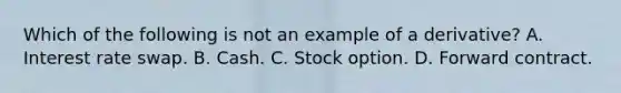 Which of the following is not an example of a derivative? A. Interest rate swap. B. Cash. C. Stock option. D. Forward contract.