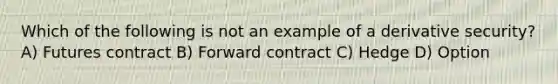 Which of the following is not an example of a derivative security? A) Futures contract B) Forward contract C) Hedge D) Option