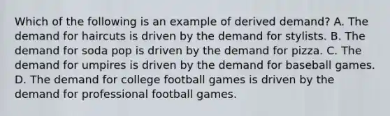 Which of the following is an example of derived demand? A. The demand for haircuts is driven by the demand for stylists. B. The demand for soda pop is driven by the demand for pizza. C. The demand for umpires is driven by the demand for baseball games. D. The demand for college football games is driven by the demand for professional football games.