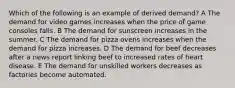 Which of the following is an example of derived demand? A The demand for video games increases when the price of game consoles falls. B The demand for sunscreen increases in the summer. C The demand for pizza ovens increases when the demand for pizza increases. D The demand for beef decreases after a news report linking beef to increased rates of heart disease. E The demand for unskilled workers decreases as factories become automated.