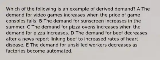 Which of the following is an example of derived demand? A The demand for video games increases when the price of game consoles falls. B The demand for sunscreen increases in the summer. C The demand for pizza ovens increases when the demand for pizza increases. D The demand for beef decreases after a news report linking beef to increased rates of heart disease. E The demand for unskilled workers decreases as factories become automated.