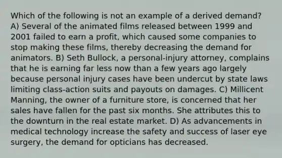 Which of the following is not an example of a derived demand? A) Several of the animated films released between 1999 and 2001 failed to earn a profit, which caused some companies to stop making these films, thereby decreasing the demand for animators. B) Seth Bullock, a personal-injury attorney, complains that he is earning far less now than a few years ago largely because personal injury cases have been undercut by state laws limiting class-action suits and payouts on damages. C) Millicent Manning, the owner of a furniture store, is concerned that her sales have fallen for the past six months. She attributes this to the downturn in the real estate market. D) As advancements in medical technology increase the safety and success of laser eye surgery, the demand for opticians has decreased.