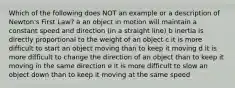 Which of the following does NOT an example or a description of Newton's First Law? a an object in motion will maintain a constant speed and direction (in a straight line) b inertia is directly proportional to the weight of an object c it is more difficult to start an object moving than to keep it moving d it is more difficult to change the direction of an object than to keep it moving in the same direction e it is more difficult to slow an object down than to keep it moving at the same speed