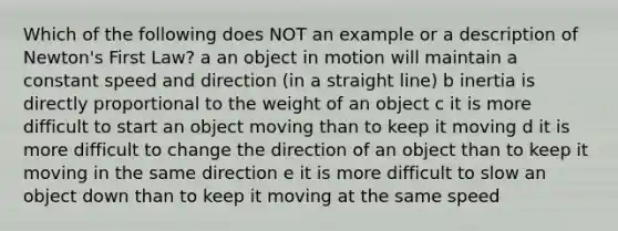 Which of the following does NOT an example or a description of Newton's First Law? a an object in motion will maintain a constant speed and direction (in a straight line) b inertia is directly proportional to the weight of an object c it is more difficult to start an object moving than to keep it moving d it is more difficult to change the direction of an object than to keep it moving in the same direction e it is more difficult to slow an object down than to keep it moving at the same speed