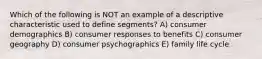 Which of the following is NOT an example of a descriptive characteristic used to define segments? A) consumer demographics B) consumer responses to benefits C) consumer geography D) consumer psychographics E) family life cycle