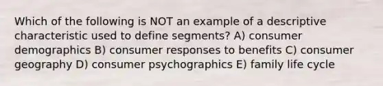 Which of the following is NOT an example of a descriptive characteristic used to define segments? A) consumer demographics B) consumer responses to benefits C) consumer geography D) consumer psychographics E) family life cycle