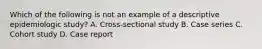 Which of the following is not an example of a descriptive epidemiologic study? A. Cross-sectional study B. Case series C. Cohort study D. Case report