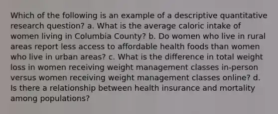 Which of the following is an example of a descriptive quantitative research question? a. What is the average caloric intake of women living in Columbia County? b. Do women who live in rural areas report less access to affordable health foods than women who live in urban areas? c. What is the difference in total weight loss in women receiving weight management classes in-person versus women receiving weight management classes online? d. Is there a relationship between health insurance and mortality among populations?