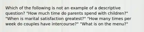 Which of the following is not an example of a descriptive question? "How much time do parents spend with children?" "When is marital satisfaction greatest?" "How many times per week do couples have intercourse?" "What is on the menu?"