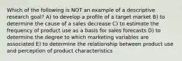 Which of the following is NOT an example of a descriptive research goal? A) to develop a profile of a target market B) to determine the cause of a sales decrease C) to estimate the frequency of product use as a basis for sales forecasts D) to determine the degree to which marketing variables are associated E) to determine the relationship between product use and perception of product characteristics