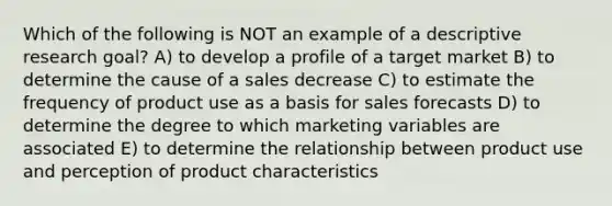 Which of the following is NOT an example of a descriptive research goal? A) to develop a profile of a target market B) to determine the cause of a sales decrease C) to estimate the frequency of product use as a basis for sales forecasts D) to determine the degree to which marketing variables are associated E) to determine the relationship between product use and perception of product characteristics