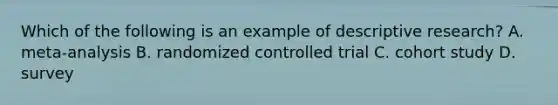 Which of the following is an example of descriptive research? A. meta-analysis B. randomized controlled trial C. cohort study D. survey