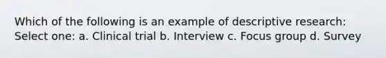 Which of the following is an example of descriptive research: Select one: a. Clinical trial b. Interview c. Focus group d. Survey