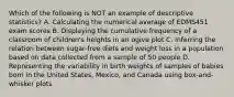 Which of the following is NOT an example of descriptive statistics? A. Calculating the numerical average of EDMS451 exam scores B. Displaying the cumulative frequency of a classroom of children's heights in an ogive plot C. Inferring the relation between sugar‐free diets and weight loss in a population based on data collected from a sample of 50 people D. Representing the variability in birth weights of samples of babies born in the United States, Mexico, and Canada using box‐and‐whisker plots