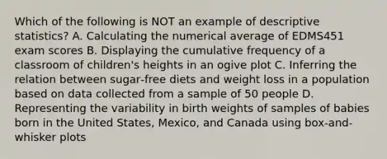 Which of the following is NOT an example of descriptive statistics? A. Calculating the numerical average of EDMS451 exam scores B. Displaying the cumulative frequency of a classroom of children's heights in an ogive plot C. Inferring the relation between sugar‐free diets and weight loss in a population based on data collected from a sample of 50 people D. Representing the variability in birth weights of samples of babies born in the United States, Mexico, and Canada using box‐and‐whisker plots