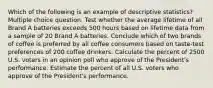 Which of the following is an example of descriptive statistics? Multiple choice question. Test whether the average lifetime of all Brand A batteries exceeds 500 hours based on lifetime data from a sample of 20 Brand A batteries. Conclude which of two brands of coffee is preferred by all coffee consumers based on taste-test preferences of 200 coffee drinkers. Calculate the percent of 2500 U.S. voters in an opinion poll who approve of the President's performance. Estimate the percent of all U.S. voters who approve of the President's performance.