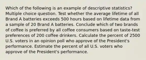 Which of the following is an example of descriptive statistics? Multiple choice question. Test whether the average lifetime of all Brand A batteries exceeds 500 hours based on lifetime data from a sample of 20 Brand A batteries. Conclude which of two brands of coffee is preferred by all coffee consumers based on taste-test preferences of 200 coffee drinkers. Calculate the percent of 2500 U.S. voters in an opinion poll who approve of the President's performance. Estimate the percent of all U.S. voters who approve of the President's performance.