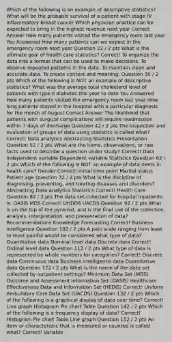 Which of the following is an example of descriptive statistics? What will be the probable survival of a patient with stage IV inflammatory breast cancer Which physician practice can be expected to bring in the highest revenue next year Correct Answer How many patients visited the emergency room last year You Answered How many patients can we expect in the emergency room next year Question 22 / 2 pts What is the ultimate goal of health care statistics? Correct! To organize the data into a format that can be used to make decisions. To observe repeated patterns in the data. To maintain clean and accurate data. To create context and meaning. Question 30 / 2 pts Which of the following is NOT an example of descriptive statistics? What was the average total cholesterol level of patients with type II diabetes this year to date You Answered How many patients visited the emergency room last year How long patients stayed in the hospital with a particular diagnosis for the month of August Correct Answer The likelihood that patients with surgical complications will require readmission within 7 days of discharge Question 42 / 2 pts The inspection and evaluation of groups of data using statistics is called what? Correct! Data analytics Abstracting Statistics Presentation Question 52 / 2 pts What are the items, observations, or raw facts used to describe a question under study? Correct! Data Independent variable Dependent variable Statistics Question 62 / 2 pts Which of the following is NOT an example of data items in health care? Gender Correct! Initial time point Marital status Patient age Question 72 / 2 pts What is the discipline of diagnosing, preventing, and treating diseases and disorders? Abstracting Data analytics Statistics Correct! Health Care Question 82 / 2 pts The data set collected for hospital inpatients is: OASIS MDS Correct! UHDDS UACDS Question 92 / 2 pts What is on the top of the pyramid, and is the final use of the collection, analysis, interpretation, and presentation of data? Recommendations Knowledge Forecasting Correct! Business intelligence Question 102 / 2 pts A pain scale ranging from least to most painful would be considered what type of data? Quantitative data Nominal level data Discrete data Correct! Ordinal level data Question 112 / 2 pts What type of data is represented by whole numbers for categories? Correct! Discrete data Continuous data Business intelligence data Quantitative data Question 122 / 2 pts What is the name of the data set collected by outpatient settings? Minimum Data Set (MDS) Outcome and Assessment Information Set (OASIS) Healthcare Effectiveness Data and Information Set (HEDIS) Correct! Uniform Ambulatory Care Data Set (UACDS) Question 132 / 2 pts Which of the following is a graphical display of data over time? Correct! Line graph Histogram Pie chart Table Question 142 / 2 pts Which of the following is a frequency display of data? Correct! Histogram Pie chart Table Line graph Question 152 / 2 pts An item or characteristic that is measured or counted is called what? Correct! Variable