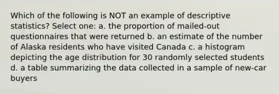 Which of the following is NOT an example of descriptive statistics? Select one: a. the proportion of mailed-out questionnaires that were returned b. an estimate of the number of Alaska residents who have visited Canada c. a histogram depicting the age distribution for 30 randomly selected students d. a table summarizing the data collected in a sample of new-car buyers