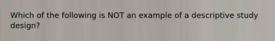 Which of the following is NOT an example of a descriptive study design?