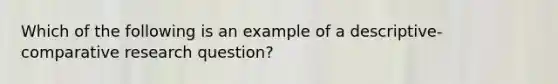 Which of the following is an example of a descriptive-comparative research question?