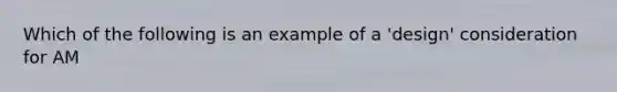 Which of the following is an example of a 'design' consideration for AM