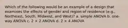 Which of the following would be an example of a design that examines the effects of gender and region of residence (e.g., Northeast, South, Midwest, and West)? a. simple ANOVA b. one-way ANOVA c. 2 × 2 ANOVA d. 2 × 4 ANOVA