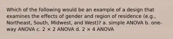 Which of the following would be an example of a design that examines the effects of gender and region of residence (e.g., Northeast, South, Midwest, and West)? a. simple ANOVA b. one-way ANOVA c. 2 × 2 ANOVA d. 2 × 4 ANOVA