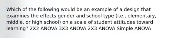 Which of the following would be an example of a design that examines the effects gender and school type (i.e., elementary, middle, or high school) on a scale of student attitudes toward learning? 2X2 ANOVA 3X3 ANOVA 2X3 ANOVA Simple ANOVA