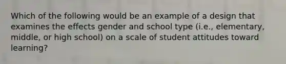 Which of the following would be an example of a design that examines the effects gender and school type (i.e., elementary, middle, or high school) on a scale of student attitudes toward learning?