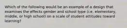 Which of the following would be an example of a design that examines the effects gender and school type (i.e. elementary, middle, or high school) on a scale of student attitudes toward learning?