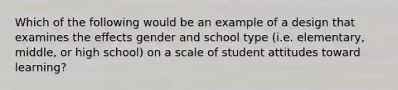 Which of the following would be an example of a design that examines the effects gender and school type (i.e. elementary, middle, or high school) on a scale of student attitudes toward learning?