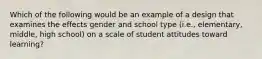 Which of the following would be an example of a design that examines the effects gender and school type (i.e., elementary, middle, high school) on a scale of student attitudes toward learning?