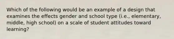 Which of the following would be an example of a design that examines the effects gender and school type (i.e., elementary, middle, high school) on a scale of student attitudes toward learning?