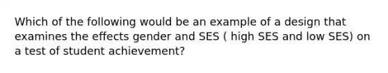 Which of the following would be an example of a design that examines the effects gender and SES ( high SES and low SES) on a test of student achievement?