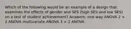 Which of the following would be an example of a design that examines the effects of gender and SES (high SES and low SES) on a test of student achievement? Answers: one-way ANOVA 2 × 2 ANOVA multivariate ANOVA 3 × 2 ANOVA