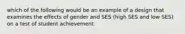 which of the following would be an example of a design that examines the effects of gender and SES (high SES and low SES) on a test of student achievement