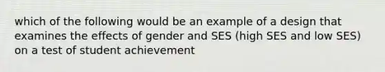 which of the following would be an example of a design that examines the effects of gender and SES (high SES and low SES) on a test of student achievement