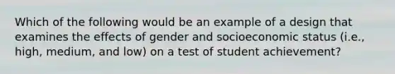 Which of the following would be an example of a design that examines the effects of gender and socioeconomic status (i.e., high, medium, and low) on a test of student achievement?