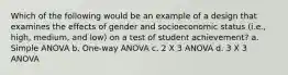 Which of the following would be an example of a design that examines the effects of gender and socioeconomic status (i.e., high, medium, and low) on a test of student achievement? a. Simple ANOVA b. One-way ANOVA c. 2 X 3 ANOVA d. 3 X 3 ANOVA