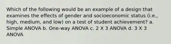 Which of the following would be an example of a design that examines the effects of gender and socioeconomic status (i.e., high, medium, and low) on a test of student achievement? a. Simple ANOVA b. One-way ANOVA c. 2 X 3 ANOVA d. 3 X 3 ANOVA