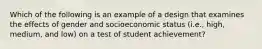 Which of the following is an example of a design that examines the effects of gender and socioeconomic status (i.e., high, medium, and low) on a test of student achievement?