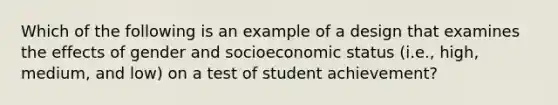 Which of the following is an example of a design that examines the effects of gender and socioeconomic status (i.e., high, medium, and low) on a test of student achievement?