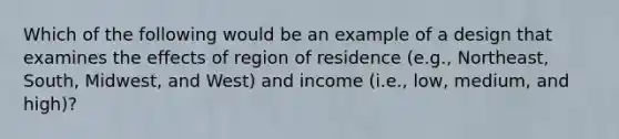 Which of the following would be an example of a design that examines the effects of region of residence (e.g., Northeast, South, Midwest, and West) and income (i.e., low, medium, and high)?