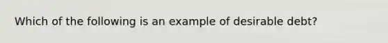 Which of the following is an example of desirable debt?