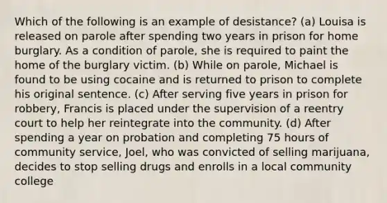 Which of the following is an example of desistance? (a) Louisa is released on parole after spending two years in prison for home burglary. As a condition of parole, she is required to paint the home of the burglary victim. (b) While on parole, Michael is found to be using cocaine and is returned to prison to complete his original sentence. (c) After serving five years in prison for robbery, Francis is placed under the supervision of a reentry court to help her reintegrate into the community. (d) After spending a year on probation and completing 75 hours of community service, Joel, who was convicted of selling marijuana, decides to stop selling drugs and enrolls in a local community college