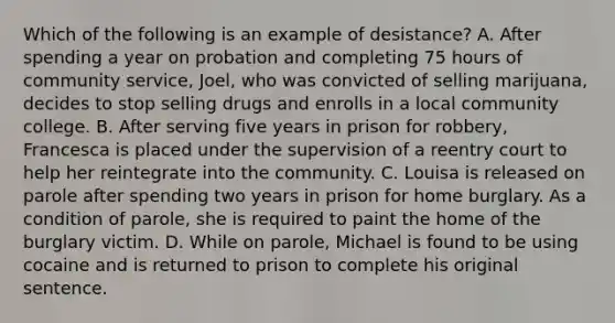 Which of the following is an example of desistance? A. After spending a year on probation and completing 75 hours of community service, Joel, who was convicted of selling marijuana, decides to stop selling drugs and enrolls in a local community college. B. After serving five years in prison for robbery, Francesca is placed under the supervision of a reentry court to help her reintegrate into the community. C. Louisa is released on parole after spending two years in prison for home burglary. As a condition of parole, she is required to paint the home of the burglary victim. D. While on parole, Michael is found to be using cocaine and is returned to prison to complete his original sentence.